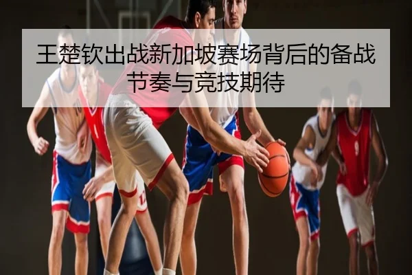王楚钦出战新加坡赛场背后的备战节奏与竞技期待