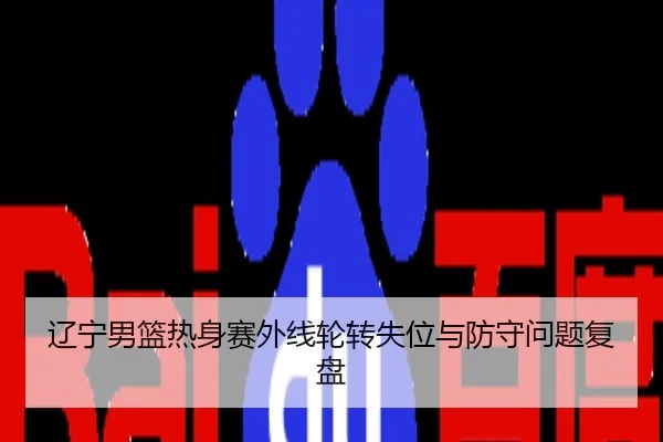 辽宁男篮热身赛外线轮转失位与防守问题复盘