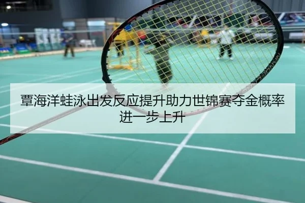 覃海洋蛙泳出发反应提升助力世锦赛夺金概率进一步上升