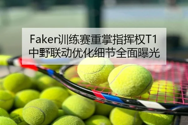Faker训练赛重掌指挥权T1中野联动优化细节全面曝光