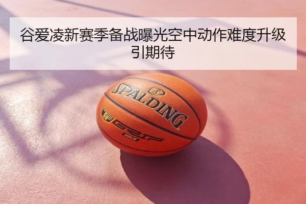 谷爱凌新赛季备战曝光空中动作难度升级引期待