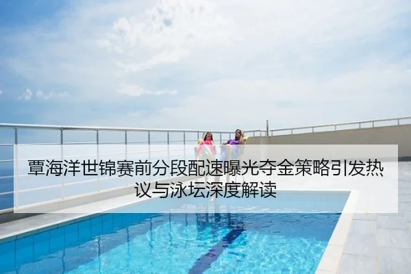 覃海洋世锦赛前分段配速曝光夺金策略引发热议与泳坛深度解读