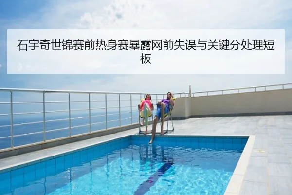 石宇奇世锦赛前热身赛暴露网前失误与关键分处理短板