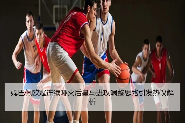 姆巴佩欧冠连续哑火后皇马进攻调整思路引发热议解析