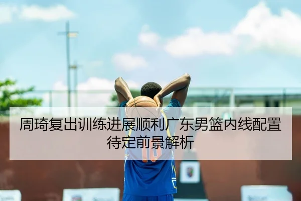 周琦复出训练进展顺利广东男篮内线配置待定前景解析