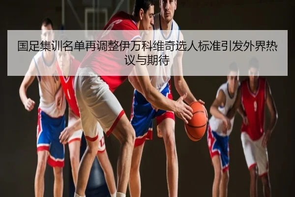 国足集训名单再调整伊万科维奇选人标准引发外界热议与期待