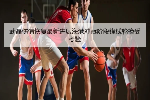 武磊伤情恢复最新进展海港冲冠阶段锋线轮换受考验