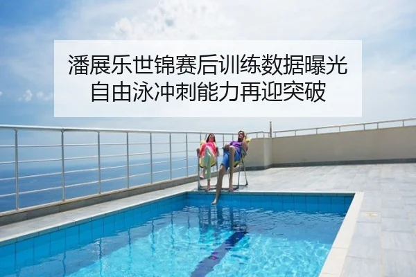 潘展乐世锦赛后训练数据曝光 自由泳冲刺能力再迎突破