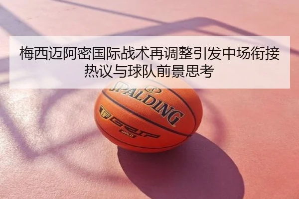梅西迈阿密国际战术再调整引发中场衔接热议与球队前景思考